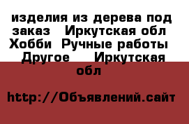 изделия из дерева под заказ - Иркутская обл. Хобби. Ручные работы » Другое   . Иркутская обл.